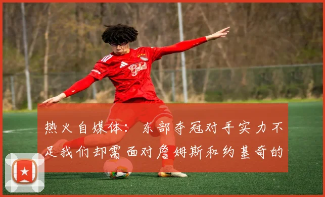 热火自媒体：东部夺冠对手实力不足我们却需面对詹姆斯和约基奇的挑战