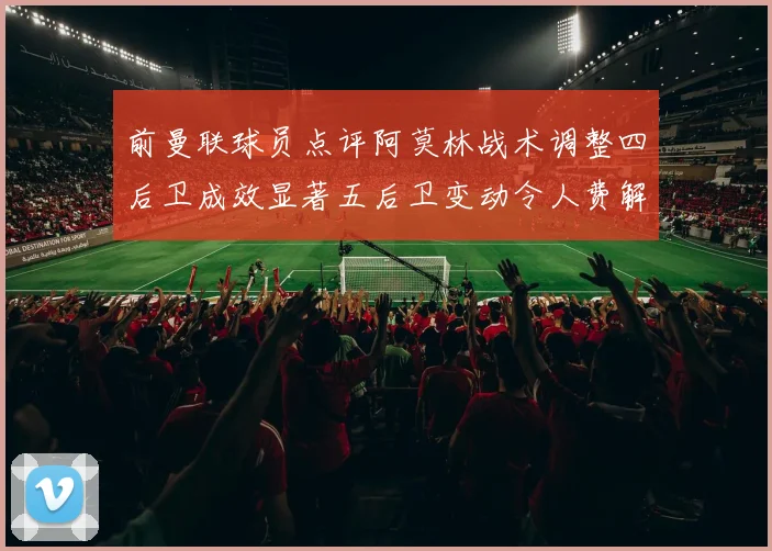 前曼联球员点评阿莫林战术调整四后卫成效显著五后卫变动令人费解