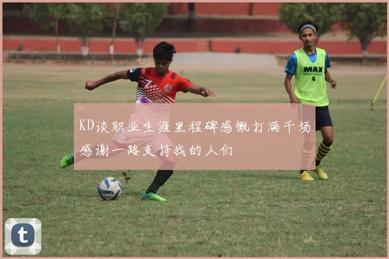 KD谈职业生涯里程碑感慨打满千场感谢一路支持我的人们