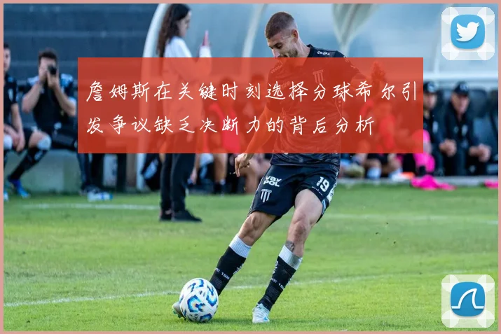 詹姆斯在关键时刻选择分球希尔引发争议缺乏决断力的背后分析