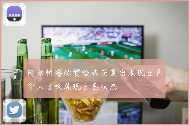 阿尔特塔称赞哈弗茨复出表现出色令人惊叹展现出色状态