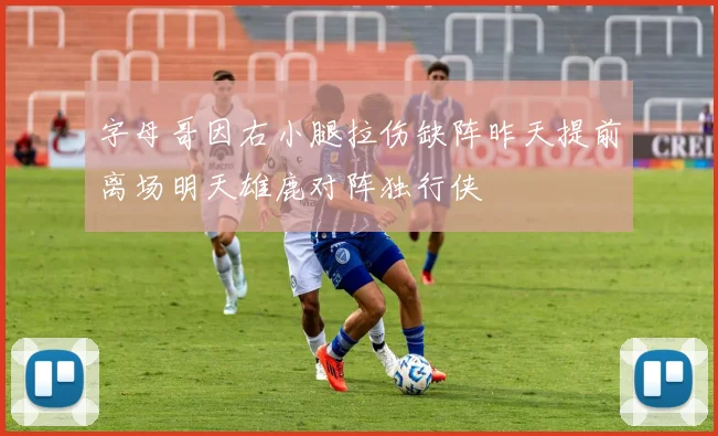 字母哥因右小腿拉伤缺阵昨天提前离场明天雄鹿对阵独行侠