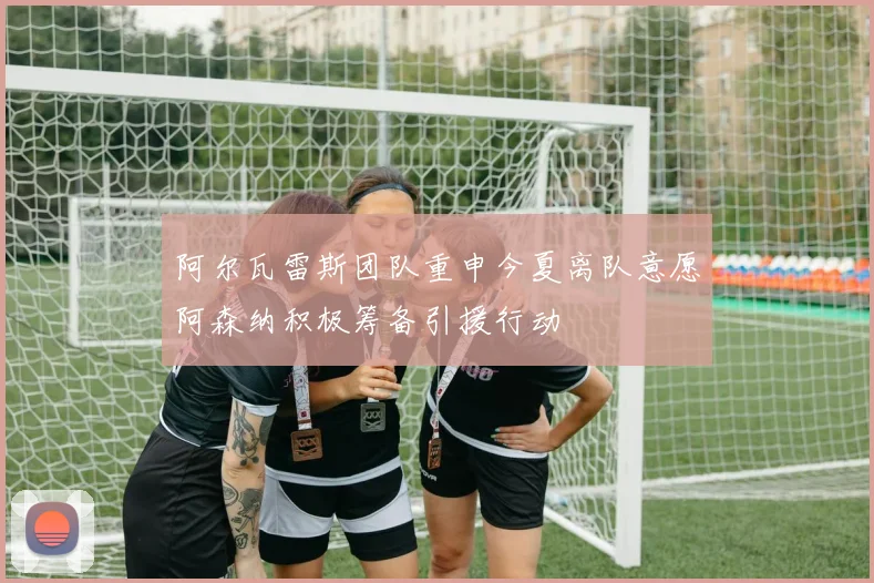 阿尔瓦雷斯团队重申今夏离队意愿阿森纳积极筹备引援行动