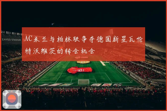AC米兰与柏林联争夺德国新星瓦伦特沃维茨的转会机会