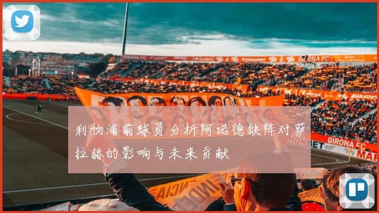 利物浦前球员分析阿诺德缺阵对萨拉赫的影响与未来贡献