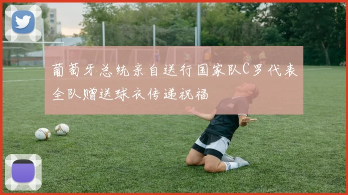 葡萄牙总统亲自送行国家队C罗代表全队赠送球衣传递祝福