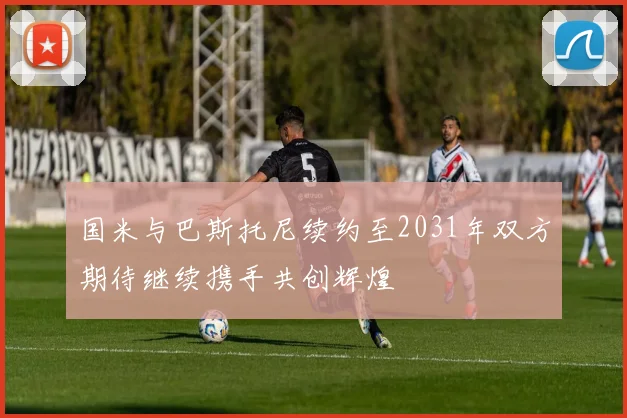国米与巴斯托尼续约至2031年双方期待继续携手共创辉煌