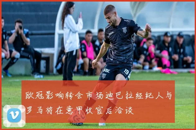 欧冠影响转会市场迪巴拉经纪人与罗马将在意甲收官后洽谈