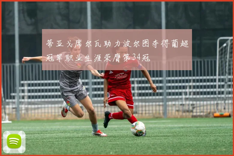 蒂亚戈席尔瓦助力波尔图夺得葡超冠军职业生涯荣膺第34冠