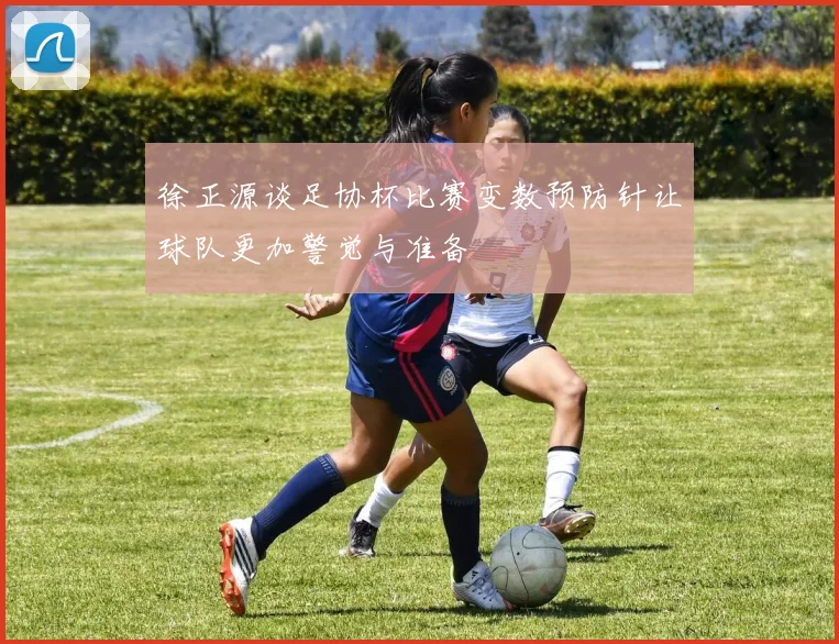 徐正源谈足协杯比赛变数预防针让球队更加警觉与准备