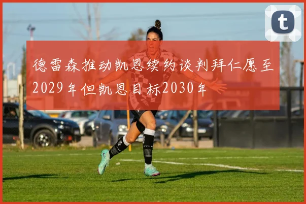 德雷森推动凯恩续约谈判拜仁愿至2029年但凯恩目标2030年