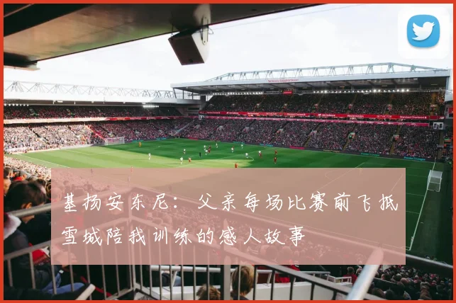 基扬安东尼：父亲每场比赛前飞抵雪城陪我训练的感人故事