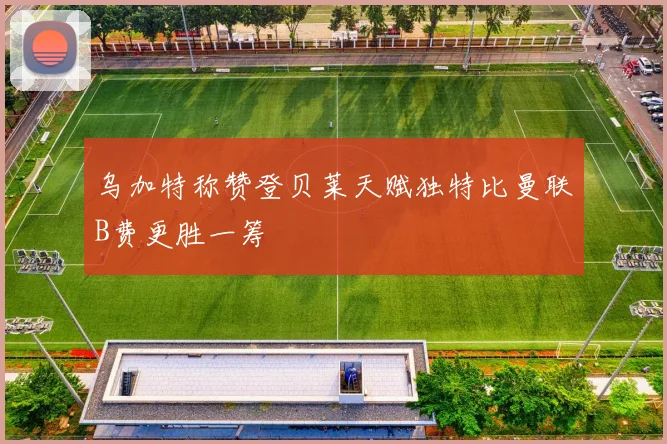 乌加特称赞登贝莱天赋独特比曼联B费更胜一筹