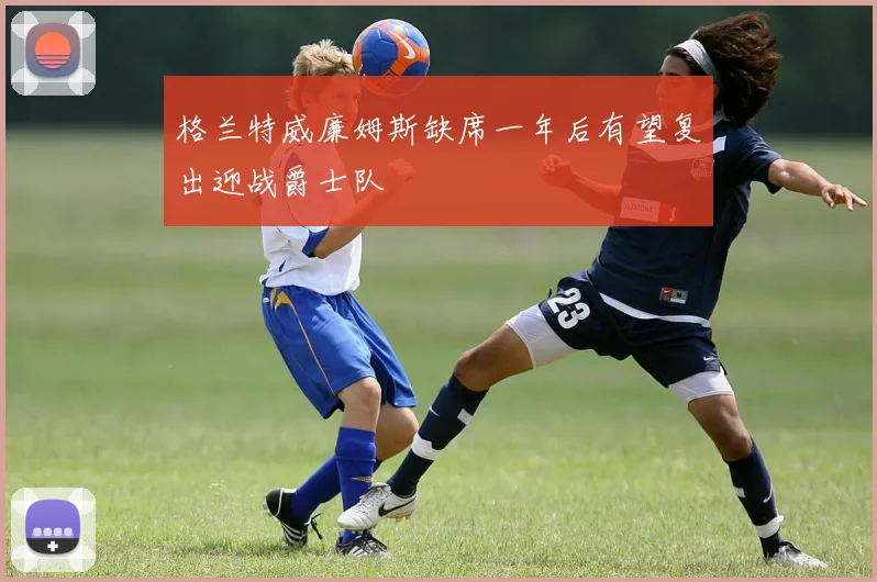 格兰特威廉姆斯缺席一年后有望复出迎战爵士队