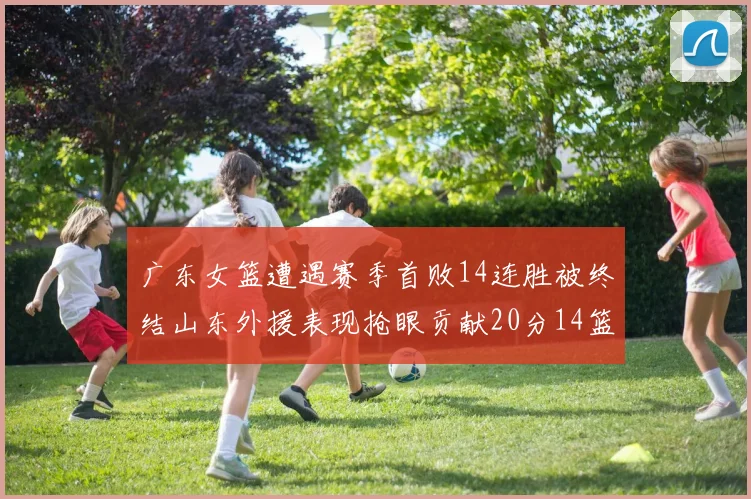 广东女篮遭遇赛季首败14连胜被终结山东外援表现抢眼贡献20分14篮板5助攻