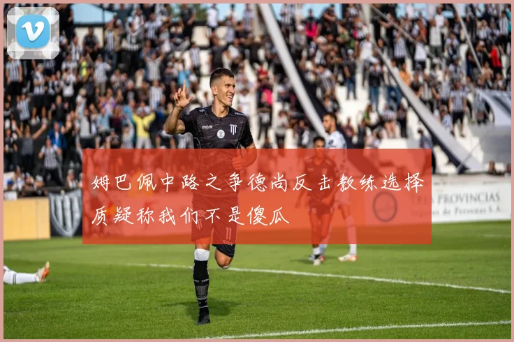 姆巴佩中路之争德尚反击教练选择质疑称我们不是傻瓜