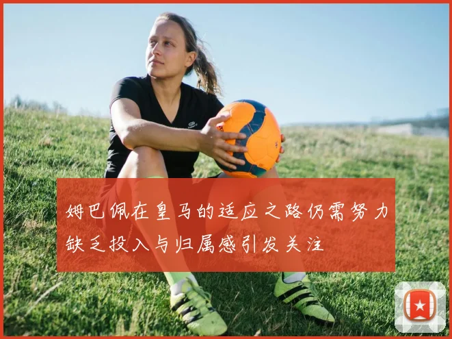 姆巴佩在皇马的适应之路仍需努力缺乏投入与归属感引发关注