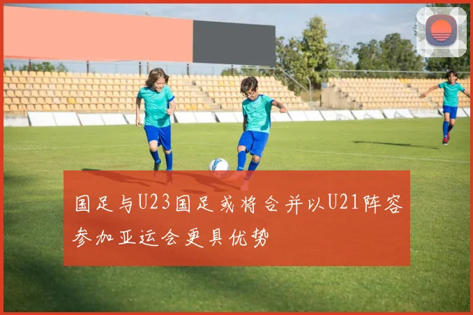 国足与U23国足或将合并以U21阵容参加亚运会更具优势