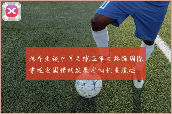 韩乔生谈中国足球亚军之路强调探索适合国情的发展方向任重道远