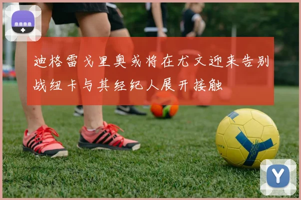 迪格雷戈里奥或将在尤文迎来告别战纽卡与其经纪人展开接触