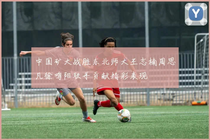 中国矿大战胜东北师大王志楠周思凡徐鸣阳联手贡献精彩表现