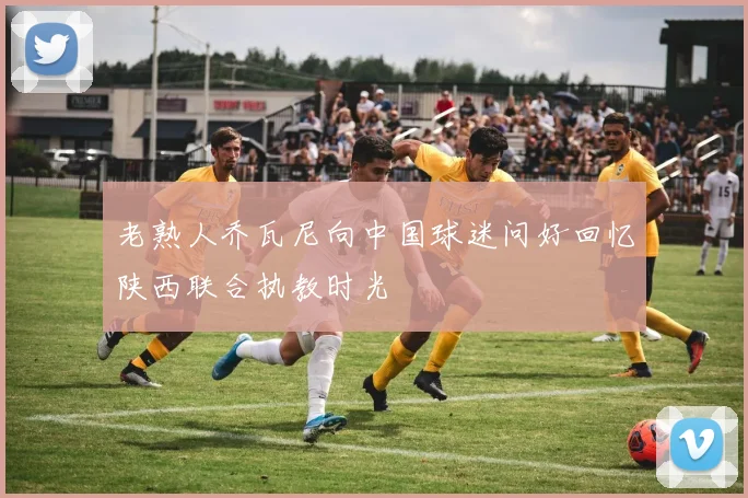老熟人乔瓦尼向中国球迷问好回忆陕西联合执教时光